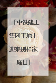 中铁建工集团工地上迎来别样家庭日