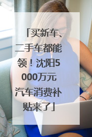 买新车、二手车都能领！沈阳5000万元汽车消费补贴来了