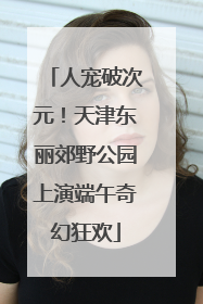 人宠破次元！天津东丽郊野公园上演端午奇幻狂欢