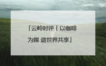 云岭时评丨以咖啡为媒 邀世界共享