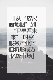 从“皮尺画地图”到“卫星看未来” 时空服务产业产值将形成万亿级市场