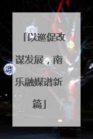 以巡促改谋发展，南乐融媒谱新篇