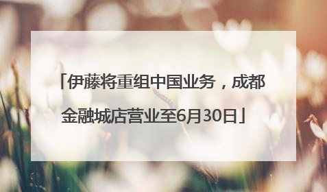 伊藤将重组中国业务，成都金融城店营业至6月30日