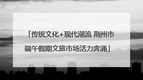 传统文化+现代潮流 荆州市端午假期文旅市场活力奔涌