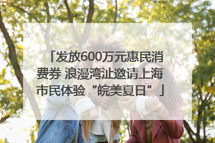 发放600万元惠民消费券 浪漫湾沚邀请上海市民体验“皖美夏日”