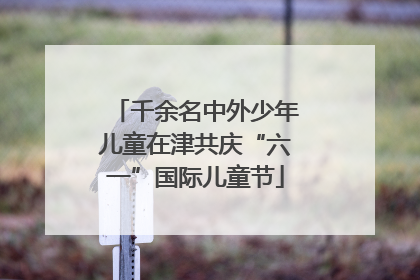 千余名中外少年儿童在津共庆“六一”国际儿童节