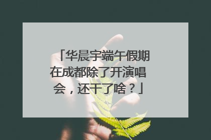 华晨宇端午假期在成都除了开演唱会，还干了啥？