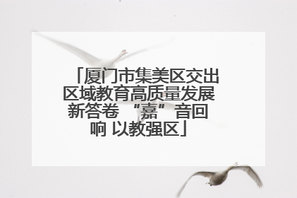 厦门市集美区交出区域教育高质量发展新答卷 “嘉”音回响 以教强区