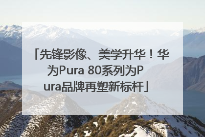 先锋影像、美学升华！华为Pura 80系列为Pura品牌再塑新标杆
