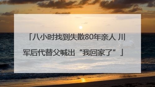 八小时找到失散80年亲人 川军后代替父喊出“我回家了”