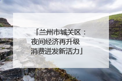 兰州市城关区：夜间经济再升级 消费迸发新活力