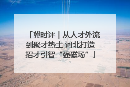 冀时评｜从人才外流到聚才热土 河北打造招才引智“强磁场”