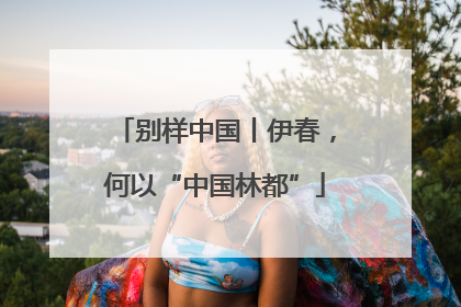 别样中国丨伊春，何以“中国林都”