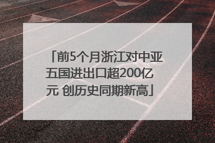 前5个月浙江对中亚五国进出口超200亿元 创历史同期新高