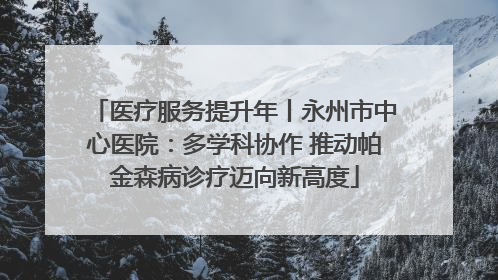 医疗服务提升年丨永州市中心医院：多学科协作 推动帕金森病诊疗迈向新高度