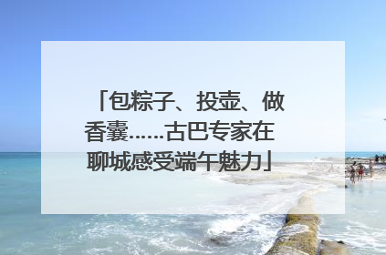 包粽子、投壶、做香囊……古巴专家在聊城感受端午魅力