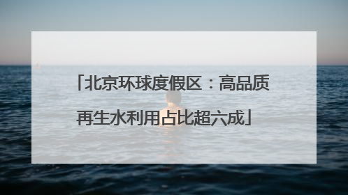 北京环球度假区：高品质再生水利用占比超六成