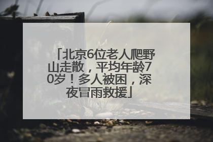 北京6位老人爬野山走散，平均年龄70岁！多人被困，深夜冒雨救援