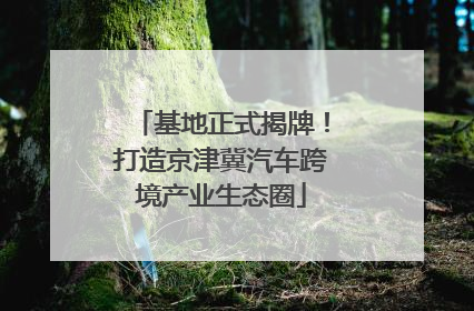 基地正式揭牌！打造京津冀汽车跨境产业生态圈