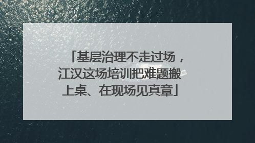 基层治理不走过场，江汉这场培训把难题搬上桌、在现场见真章