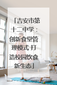 吉安市第十二中学：创新食堂管理模式 打造校园饮食新生态