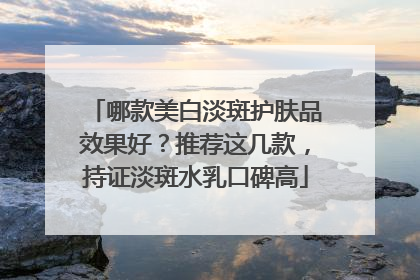 哪款美白淡斑护肤品效果好？推荐这几款，持证淡斑水乳口碑高