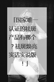 国家唯一认证的祛斑产品有哪个？祛斑焕亮实话实说版！