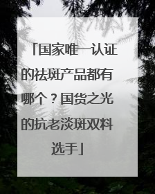 国家唯一认证的祛斑产品都有哪个？国货之光的抗老淡斑双料选手