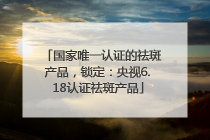 国家唯一认证的祛斑产品，锁定：央视6.18认证祛斑产品