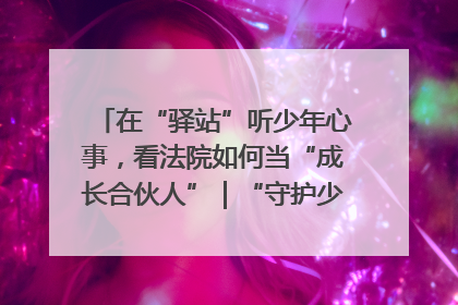 在“驿站”听少年心事，看法院如何当“成长合伙人”｜“守护少年的微笑” 探访记