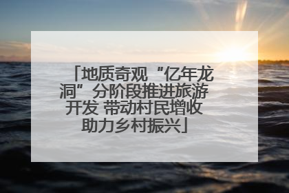 地质奇观“亿年龙洞”分阶段推进旅游开发 带动村民增收助力乡村振兴