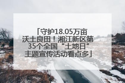 守护18.05万亩沃土良田！湘江新区第35个全国“土地日”主题宣传活动看点多