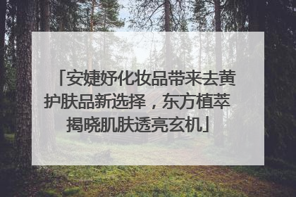 安婕妤化妆品带来去黄护肤品新选择，东方植萃揭晓肌肤透亮玄机