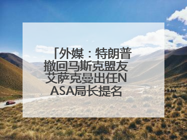 外媒：特朗普撤回马斯克盟友艾萨克曼出任NASA局长提名，马斯克失望
