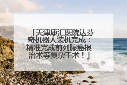 天津康汇医院达芬奇机器人装机完成：精准完成前列腺癌根治术等复杂手术！