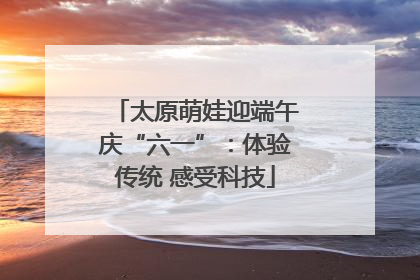 太原萌娃迎端午庆“六一”：体验传统 感受科技
