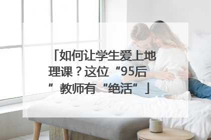 如何让学生爱上地理课？这位“95后”教师有“绝活”