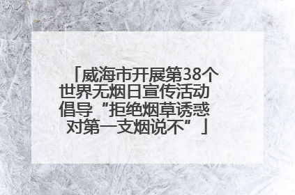 威海市开展第38个世界无烟日宣传活动 倡导“拒绝烟草诱惑 对第一支烟说不”