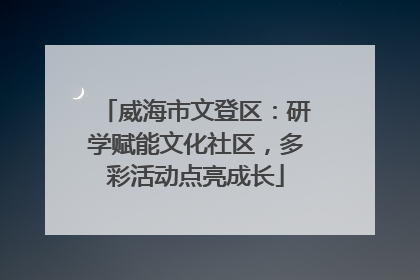 威海市文登区：研学赋能文化社区，多彩活动点亮成长