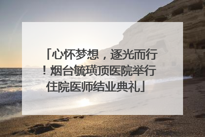 心怀梦想，逐光而行！烟台毓璜顶医院举行住院医师结业典礼