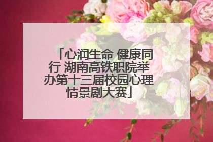 心润生命 健康同行 湖南高铁职院举办第十三届校园心理情景剧大赛