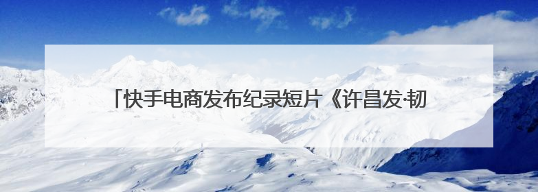 快手电商发布纪录短片《许昌发·韧行天下》讲述优质国货的时代韧性