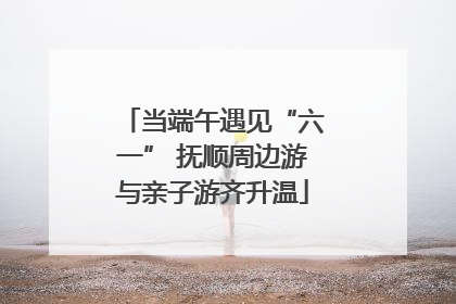 当端午遇见“六一” 抚顺周边游与亲子游齐升温
