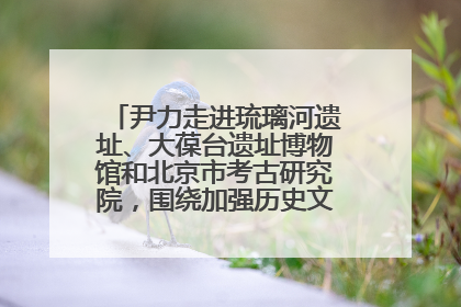 尹力走进琉璃河遗址、大葆台遗址博物馆和北京市考古研究院，围绕加强历史文化名城保护调研