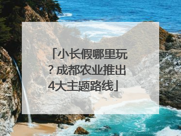 小长假哪里玩？成都农业推出4大主题路线