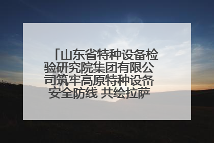 山东省特种设备检验研究院集团有限公司筑牢高原特种设备安全防线 共绘拉萨美好生活画卷