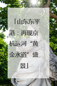 山东东平港：再现京杭运河“黄金水道”盛景