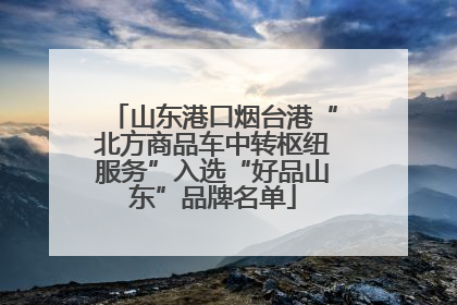 山东港口烟台港“北方商品车中转枢纽服务”入选“好品山东”品牌名单