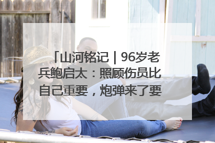 山河铭记｜96岁老兵鲍启太：照顾伤员比自己重要，炮弹来了要趴在他们身上
