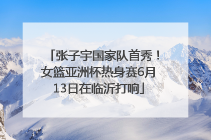 张子宇国家队首秀！女篮亚洲杯热身赛6月13日在临沂打响